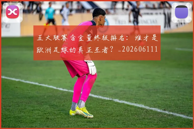 五大联赛含金量终极排名:谁才是欧洲足球的真正王者?_20260611141035