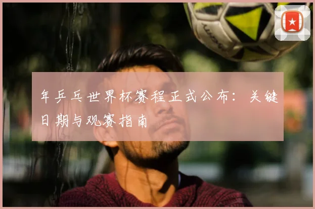 年乒乓世界杯赛程正式公布:关键日期与观赛指南