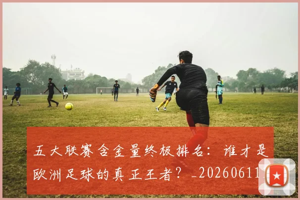 五大联赛含金量终极排名：谁才是欧洲足球的真正王者？_20260611141035
