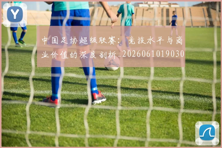 中国足协超级联赛：竞技水平与商业价值的深度剖析_20260610190306
