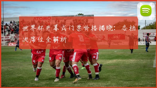 世界杯开幕式门票价格揭晓:各档次席位全解析