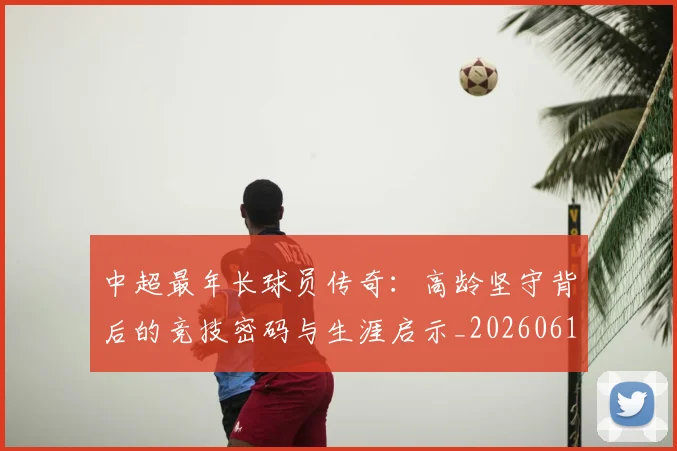 中超最年长球员传奇:高龄坚守背后的竞技密码与生涯启示_20260610190402