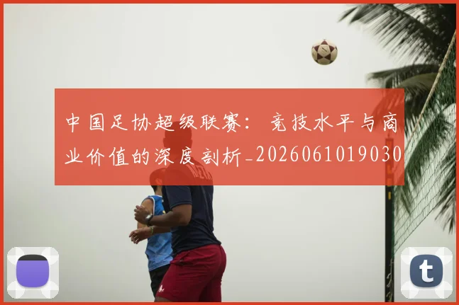 中国足协超级联赛：竞技水平与商业价值的深度剖析_20260610190306