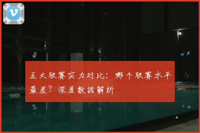 五大联赛实力对比：哪个联赛水平最差？深度数据解析